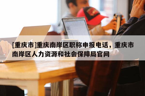 [重慶市]重慶南岸區職稱申報電話，重慶市南岸區人力資源和社會保障局官網