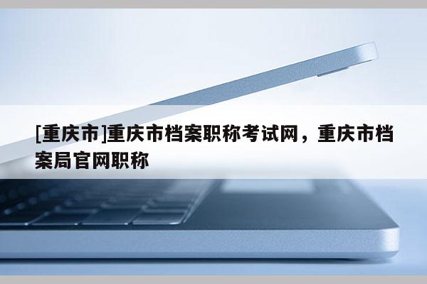 [重慶市]重慶市檔案職稱考試網(wǎng)，重慶市檔案局官網(wǎng)職稱