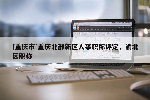 [重慶市]重慶北部新區人事職稱評定，渝北區職稱
