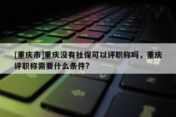 [重慶市]重慶沒有社保可以評職稱嗎，重慶評職稱需要什么條件?