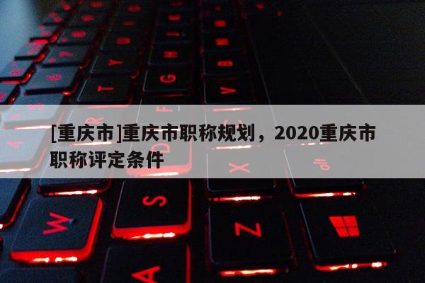 [重慶市]重慶市職稱規(guī)劃，2020重慶市職稱評定條件