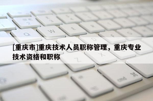 [重慶市]重慶技術人員職稱管理，重慶專業(yè)技術資格和職稱