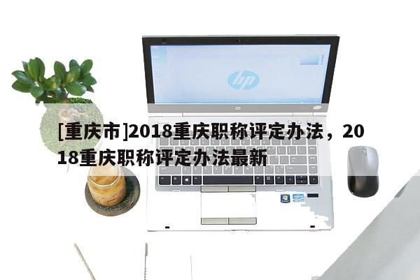 [重慶市]2018重慶職稱評定辦法，2018重慶職稱評定辦法最新