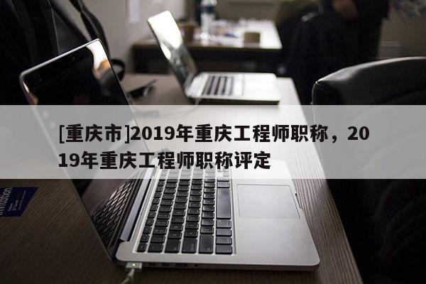 [重慶市]2019年重慶工程師職稱，2019年重慶工程師職稱評定