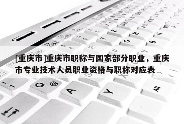 [重慶市]重慶市職稱與國家部分職業，重慶市專業技術人員職業資格與職稱對應表