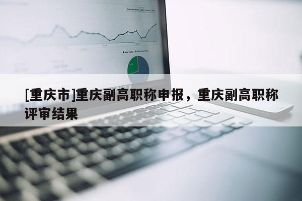 [重慶市]重慶副高職稱申報，重慶副高職稱評審結果