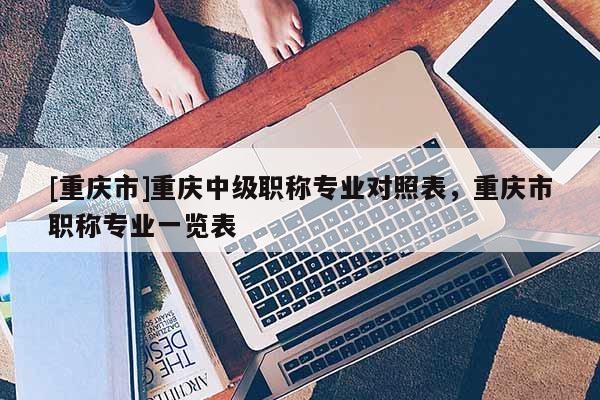 [重慶市]重慶中級職稱專業對照表，重慶市職稱專業一覽表