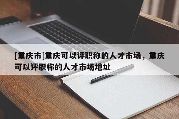 [重慶市]重慶可以評職稱的人才市場，重慶可以評職稱的人才市場地址