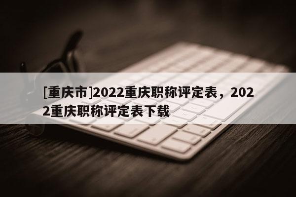 [重慶市]2022重慶職稱評定表，2022重慶職稱評定表下載