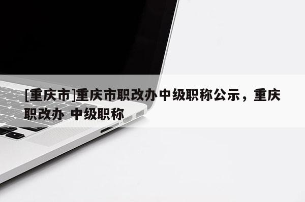 [重慶市]重慶市職改辦中級職稱公示，重慶職改辦 中級職稱