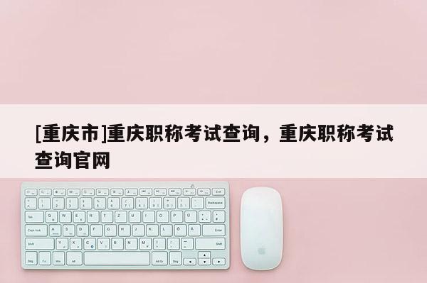 [重慶市]重慶職稱考試查詢，重慶職稱考試查詢官網(wǎng)
