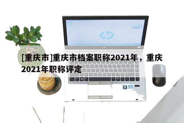 [重慶市]重慶市檔案職稱2021年，重慶2021年職稱評定