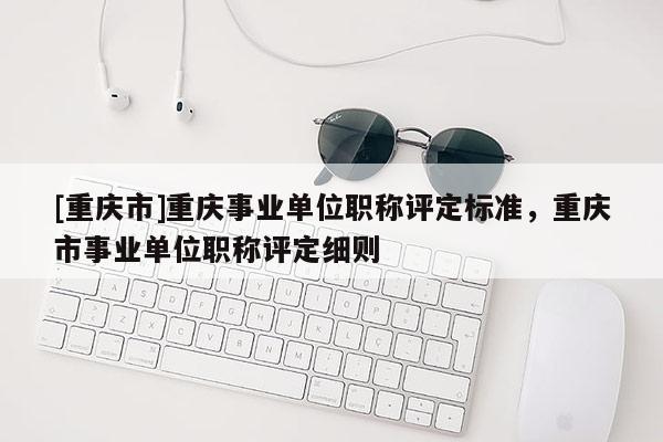 [重慶市]重慶事業單位職稱評定標準，重慶市事業單位職稱評定細則