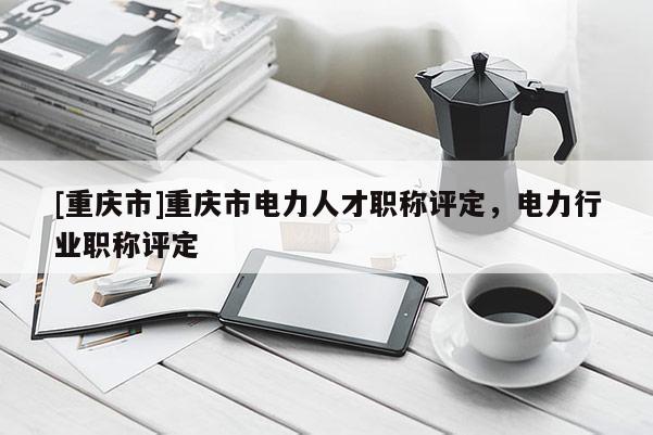 [重慶市]重慶市電力人才職稱評定，電力行業職稱評定