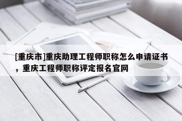 [重慶市]重慶助理工程師職稱怎么申請證書，重慶工程師職稱評定報名官網