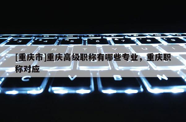 [重慶市]重慶高級職稱有哪些專業(yè)，重慶職稱對應(yīng)