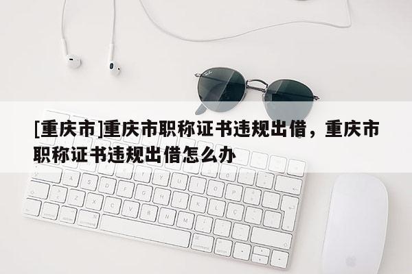 [重慶市]重慶市職稱證書違規出借，重慶市職稱證書違規出借怎么辦