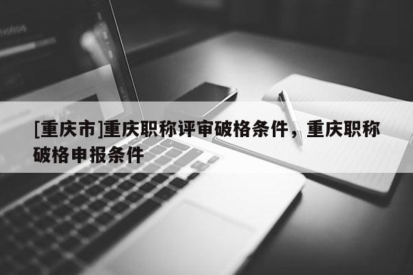 [重慶市]重慶職稱評審破格條件，重慶職稱破格申報條件
