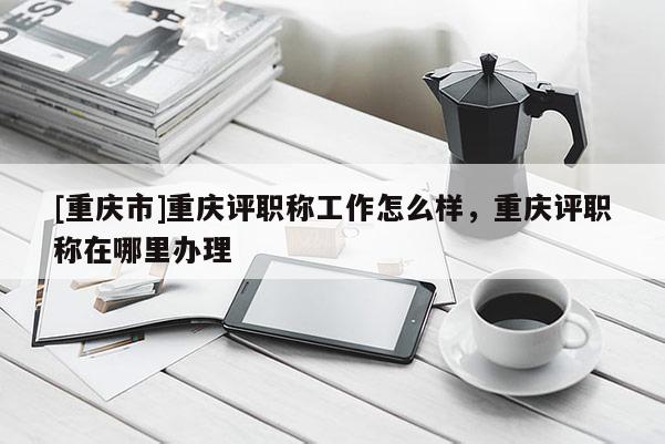 [重慶市]重慶評職稱工作怎么樣，重慶評職稱在哪里辦理