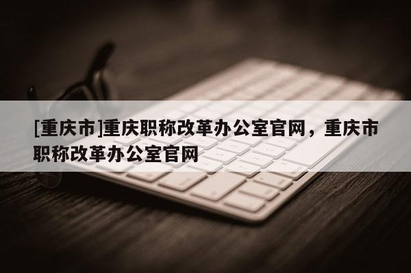 [重慶市]重慶職稱改革辦公室官網(wǎng)，重慶市職稱改革辦公室官網(wǎng)