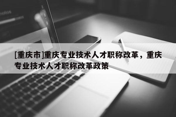 [重慶市]重慶專業技術人才職稱改革，重慶專業技術人才職稱改革政策