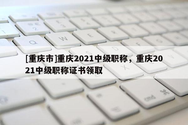 [重慶市]重慶2021中級職稱，重慶2021中級職稱證書領(lǐng)取