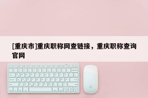[重慶市]重慶職稱網(wǎng)查鏈接，重慶職稱查詢官網(wǎng)