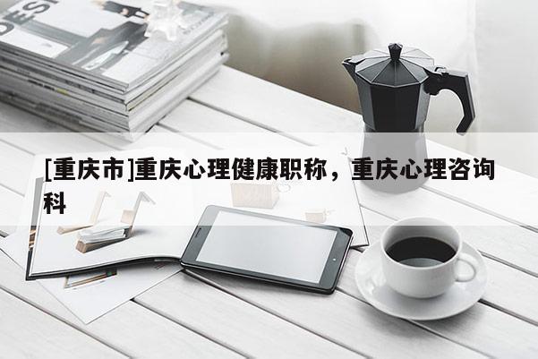 [重慶市]重慶心理健康職稱，重慶心理咨詢科