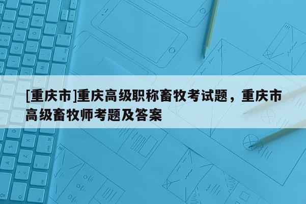 [重慶市]重慶高級職稱畜牧考試題，重慶市高級畜牧師考題及答案