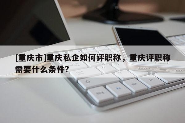 [重慶市]重慶私企如何評職稱，重慶評職稱需要什么條件?