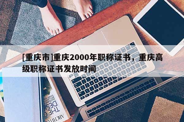 [重慶市]重慶2000年職稱證書，重慶高級職稱證書發放時間