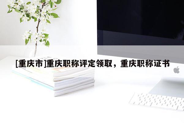 [重慶市]重慶職稱評定領(lǐng)取，重慶職稱證書