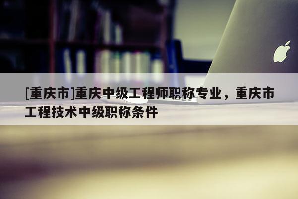 [重慶市]重慶中級工程師職稱專業，重慶市工程技術中級職稱條件