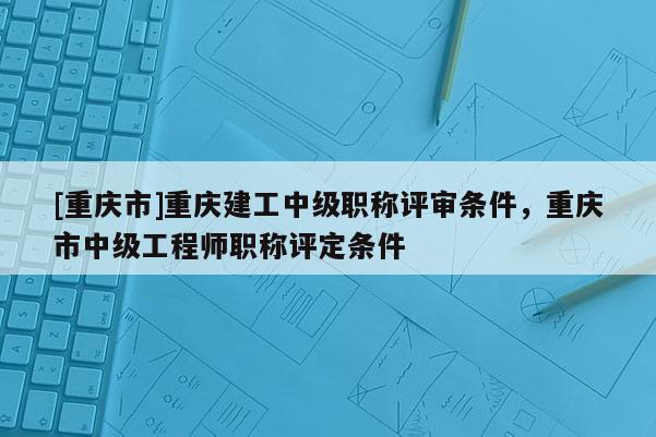 [重慶市]重慶建工中級職稱評審條件，重慶市中級工程師職稱評定條件