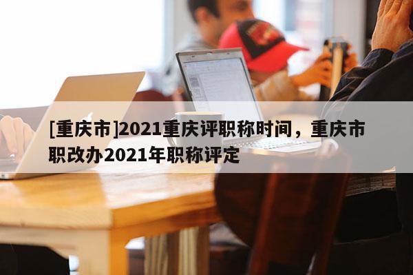 [重慶市]2021重慶評職稱時間，重慶市職改辦2021年職稱評定
