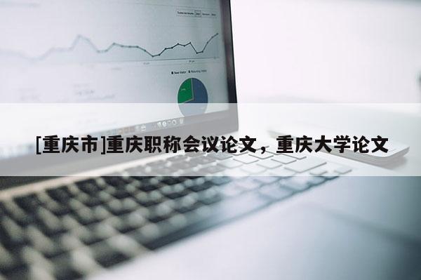 [重慶市]重慶職稱會議論文，重慶大學論文