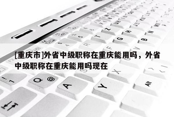 [重慶市]外省中級職稱在重慶能用嗎，外省中級職稱在重慶能用嗎現在