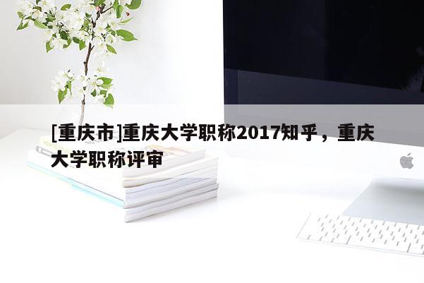 [重慶市]重慶大學職稱2017知乎，重慶大學職稱評審