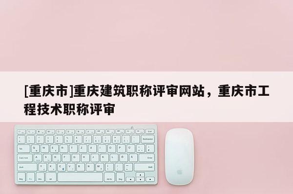 [重慶市]重慶建筑職稱評審網站，重慶市工程技術職稱評審
