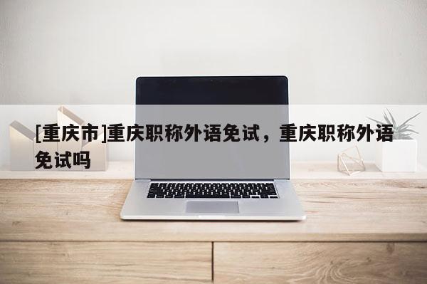 [重慶市]重慶職稱外語免試，重慶職稱外語免試嗎