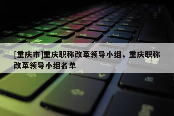 [重慶市]重慶職稱改革領(lǐng)導(dǎo)小組，重慶職稱改革領(lǐng)導(dǎo)小組名單