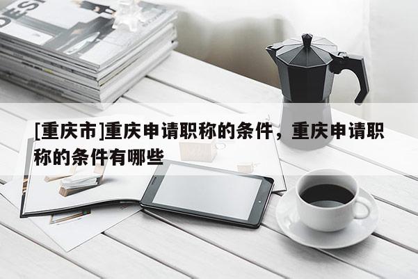 [重慶市]重慶申請職稱的條件，重慶申請職稱的條件有哪些