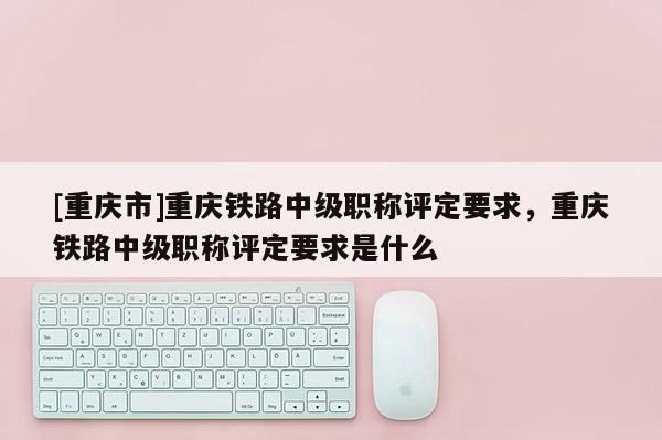 [重慶市]重慶鐵路中級(jí)職稱(chēng)評(píng)定要求，重慶鐵路中級(jí)職稱(chēng)評(píng)定要求是什么