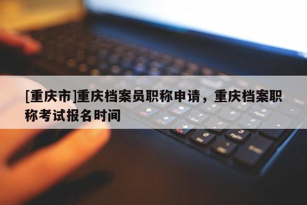 [重慶市]重慶檔案員職稱申請，重慶檔案職稱考試報名時間