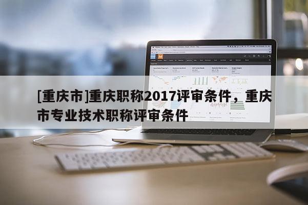 [重慶市]重慶職稱2017評審條件，重慶市專業技術職稱評審條件
