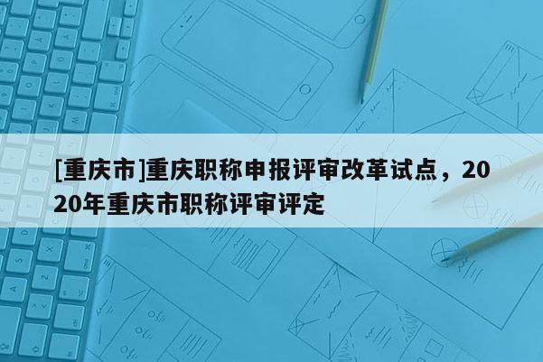 [重慶市]重慶職稱申報評審改革試點，2020年重慶市職稱評審評定