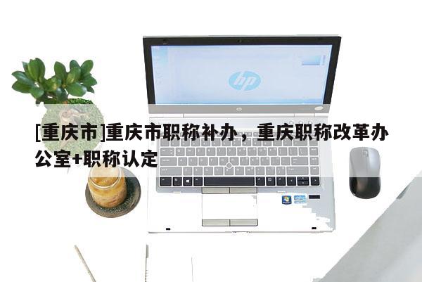 [重慶市]重慶市職稱補辦，重慶職稱改革辦公室+職稱認定