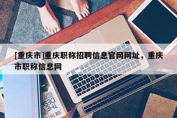 [重慶市]重慶職稱招聘信息官網(wǎng)網(wǎng)址，重慶市職稱信息網(wǎng)