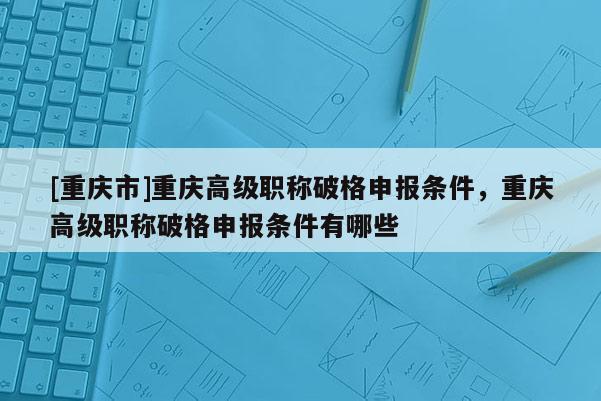 [重慶市]重慶高級(jí)職稱(chēng)破格申報(bào)條件，重慶高級(jí)職稱(chēng)破格申報(bào)條件有哪些