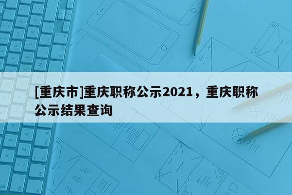 [重慶市]重慶職稱公示2021，重慶職稱公示結果查詢